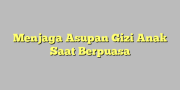 Menjaga Asupan Gizi Anak Saat Berpuasa